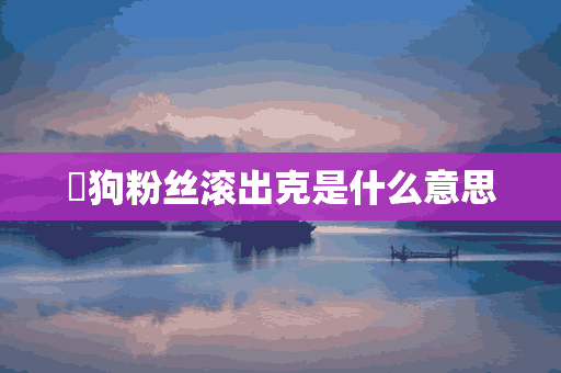 ​狗粉丝滚出克是什么意思